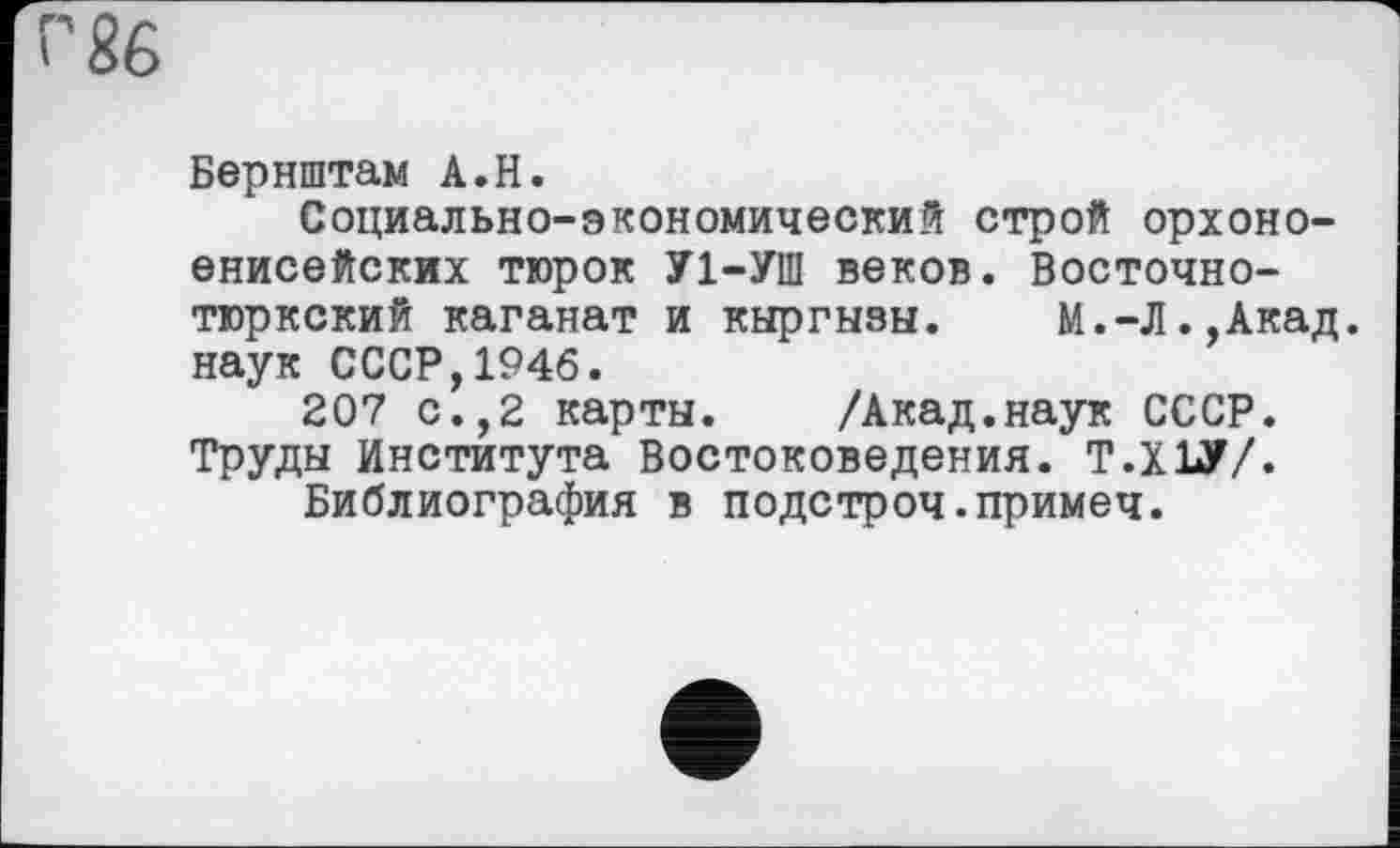 ﻿Г 86
Бернштам А.Н.
Социально-экономический строй орхоно-енисейских тюрок У1-УШ веков. Восточнотюркский каганат и киргизы.	М.-Л.,Акад,
наук СССР,1946.
207 с.,2 картн. /Акад.наук СССР. Труди Института Востоковедения. Т.Х1У/.
Библиография в подстроч.примеч.